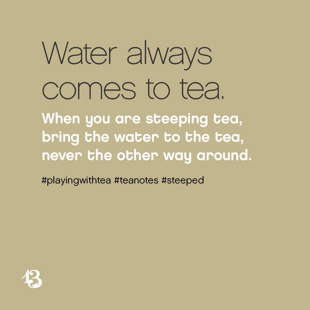 Water always comes to tea. When you are steeping tea, bring the water to the tea, never the other way around.